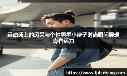 运动场上的风采与个性男星小辫子时尚瞬间展现青春活力