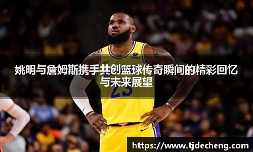 姚明与詹姆斯携手共创篮球传奇瞬间的精彩回忆与未来展望
