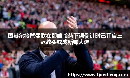 图赫尔接管曼联在即滕哈赫下课倒计时已开启三冠教头或成新帅人选